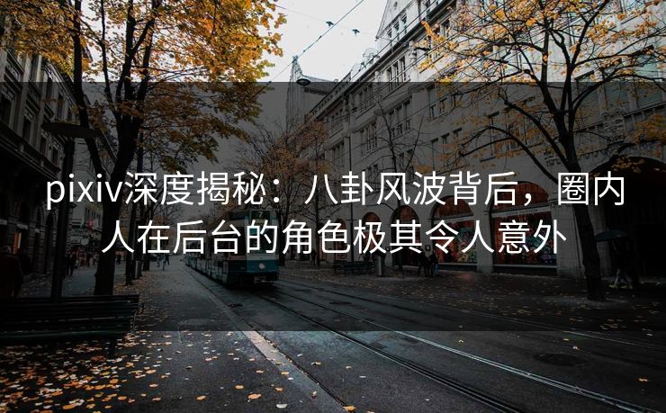 pixiv深度揭秘：八卦风波背后，圈内人在后台的角色极其令人意外