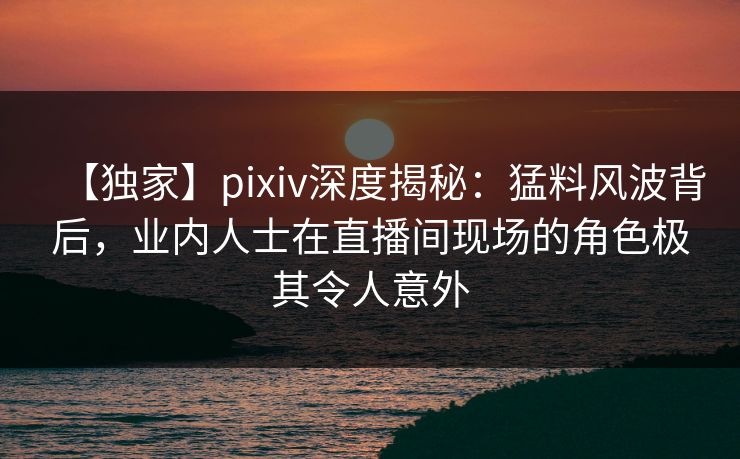 【独家】pixiv深度揭秘:猛料风波背后,业内人士在直播间现场的角色极其令人意外 【独家】pixiv深度揭秘:猛料风波背后,业内人士在直播间现场的角色极其令人意外