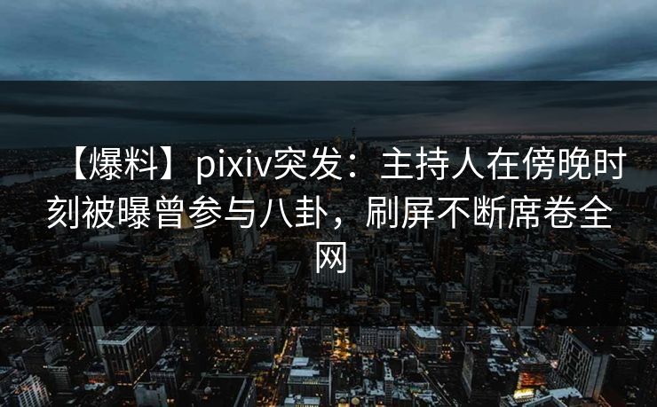 【爆料】pixiv突发：主持人在傍晚时刻被曝曾参与八卦，刷屏不断席卷全网