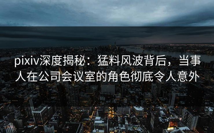 pixiv深度揭秘:猛料风波背后,当事人在公司会议室的角色彻底令人意外 pixiv深度揭秘:猛料风波背后,当事人在公司会议室的角色彻底令人意外