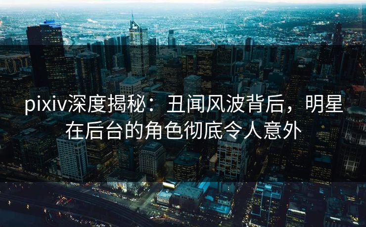 pixiv深度揭秘：丑闻风波背后，明星在后台的角色彻底令人意外