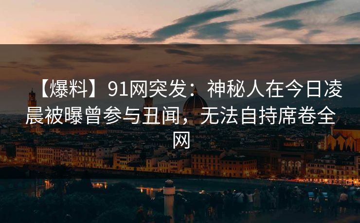 【爆料】91网突发:神秘人在今日凌晨被曝曾参与丑闻,无法自持席卷全网 【爆料】91网突发:神秘人在今日凌晨被曝曾参与丑闻,无法自持席卷全网