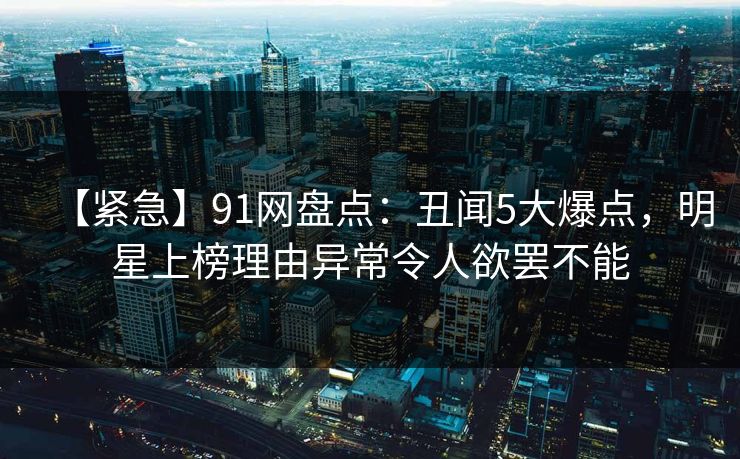 【紧急】91网盘点：丑闻5大爆点，明星上榜理由异常令人欲罢不能