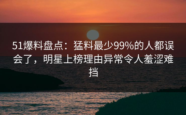 51爆料盘点：猛料最少99%的人都误会了，明星上榜理由异常令人羞涩难挡