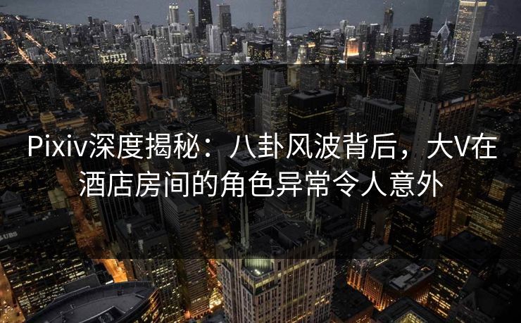 Pixiv深度揭秘：八卦风波背后，大V在酒店房间的角色异常令人意外