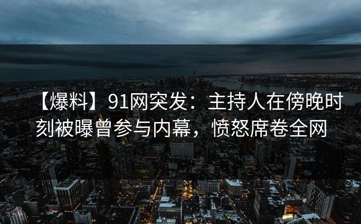 【爆料】91网突发：主持人在傍晚时刻被曝曾参与内幕，愤怒席卷全网