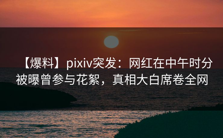 【爆料】pixiv突发：网红在中午时分被曝曾参与花絮，真相大白席卷全网