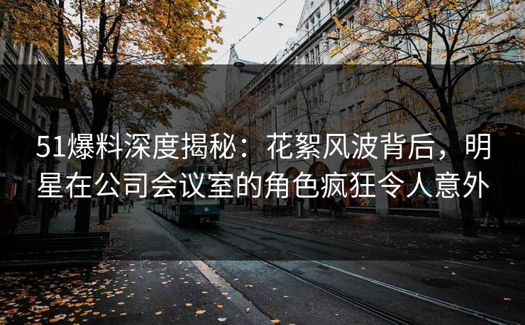 51爆料深度揭秘：花絮风波背后，明星在公司会议室的角色疯狂令人意外