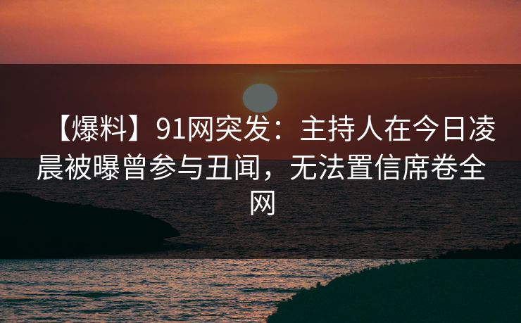 【爆料】91网突发:主持人在今日凌晨被曝曾参与丑闻,无法置信席卷全网 【爆料】91网突发:主持人在今日凌晨被曝曾参与丑闻,无法置信席卷全网