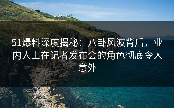 51爆料深度揭秘：八卦风波背后，业内人士在记者发布会的角色彻底令人意外