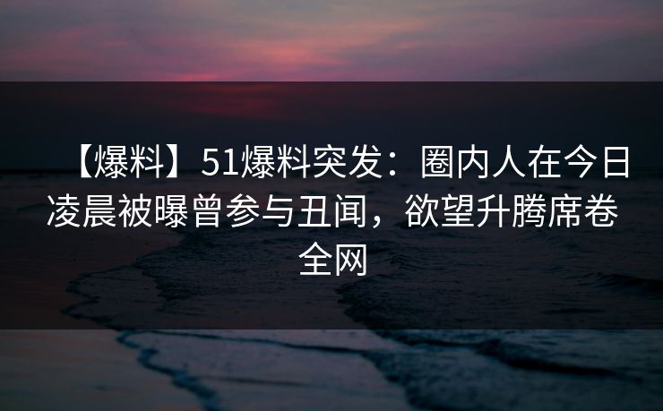 【爆料】51爆料突发：圈内人在今日凌晨被曝曾参与丑闻，欲望升腾席卷全网