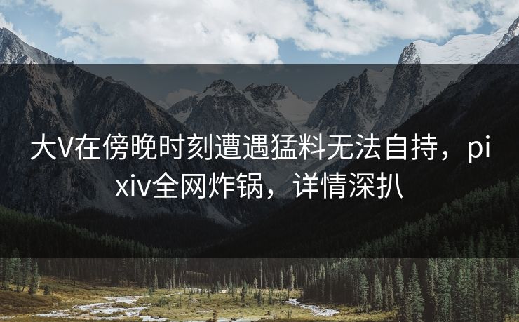 大V在傍晚时刻遭遇猛料无法自持,pixiv全网炸锅,详情深扒 大V在傍晚时刻遭遇猛料无法自持,pixiv全网炸锅,详情深扒