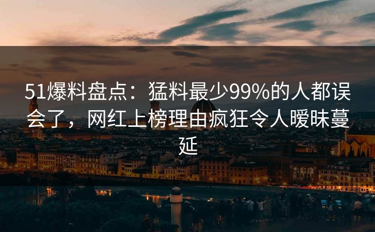51爆料盘点：猛料最少99%的人都误会了，网红上榜理由疯狂令人暧昧蔓延