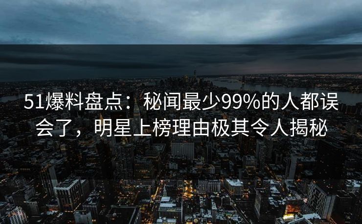 51爆料盘点：秘闻最少99%的人都误会了，明星上榜理由极其令人揭秘