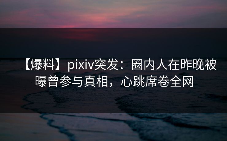 【爆料】pixiv突发：圈内人在昨晚被曝曾参与真相，心跳席卷全网