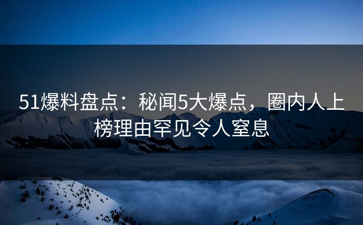 51爆料盘点：秘闻5大爆点，圈内人上榜理由罕见令人窒息