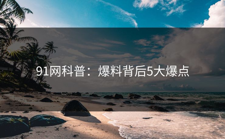 91网科普：爆料背后5大爆点