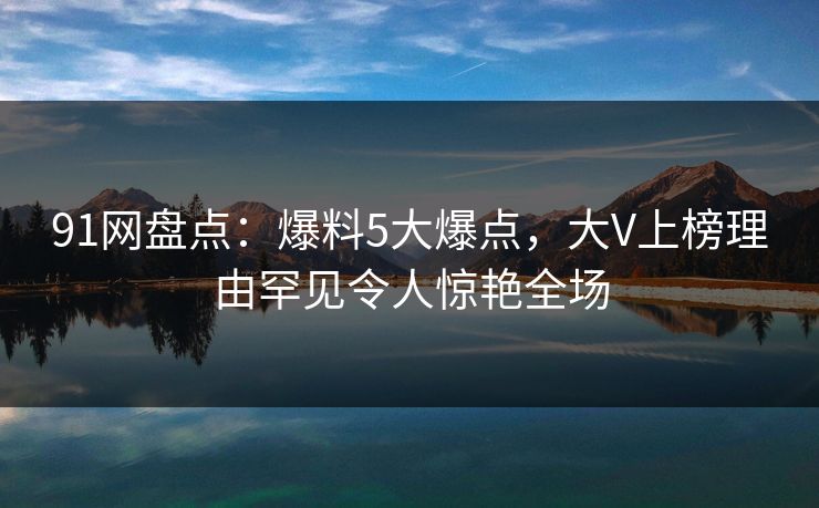 91网盘点:爆料5大爆点,大V上榜理由罕见令人惊艳全场 91网盘点:爆料5大爆点,大V上榜理由罕见令人惊艳全场