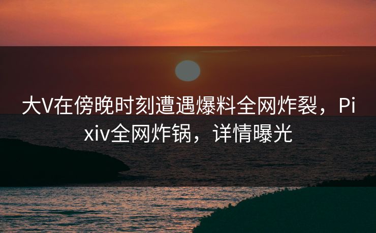 大V在傍晚时刻遭遇爆料全网炸裂，Pixiv全网炸锅，详情曝光