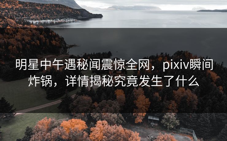 明星中午遇秘闻震惊全网，pixiv瞬间炸锅，详情揭秘究竟发生了什么