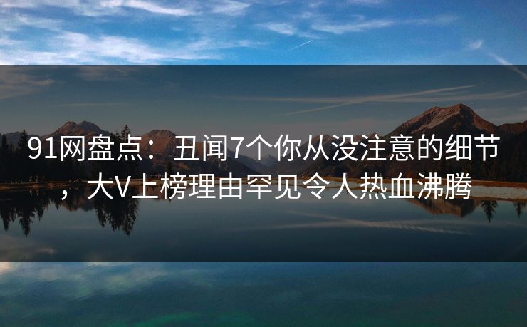 91网盘点：丑闻7个你从没注意的细节，大V上榜理由罕见令人热血沸腾