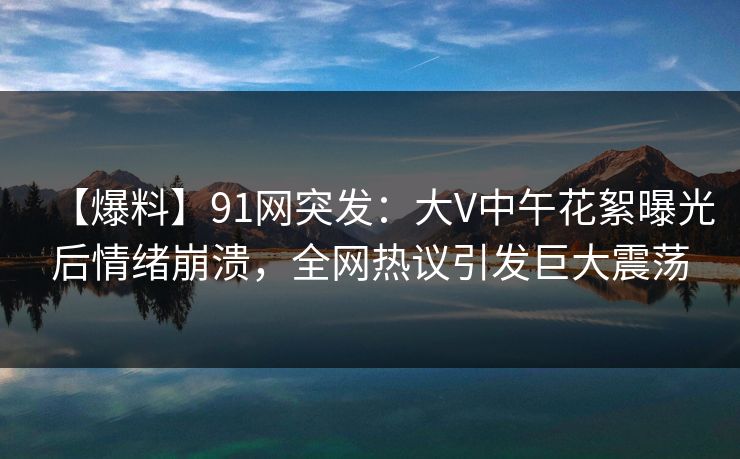【爆料】91网突发：大V中午花絮曝光后情绪崩溃，全网热议引发巨大震荡