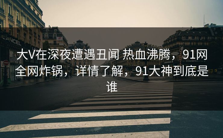 大V在深夜遭遇丑闻 热血沸腾，91网全网炸锅，详情了解，91大神到底是谁