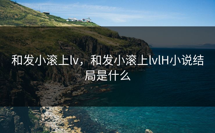 和发小滚上lv,和发小滚上lvlH小说结局是什么 和发小滚上lv,和发小滚上lvlH小说结局是什么