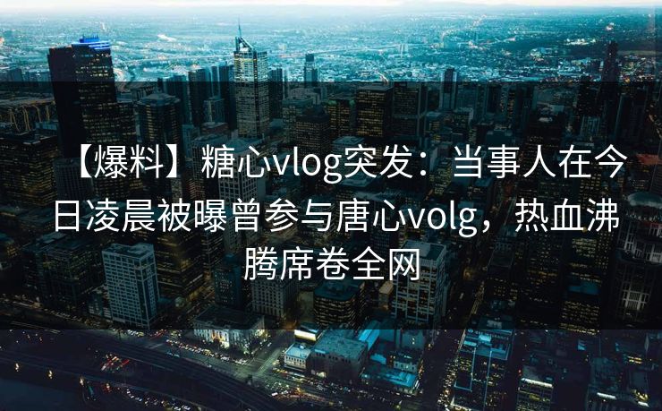 【爆料】糖心vlog突发：当事人在今日凌晨被曝曾参与唐心volg，热血沸腾席卷全网