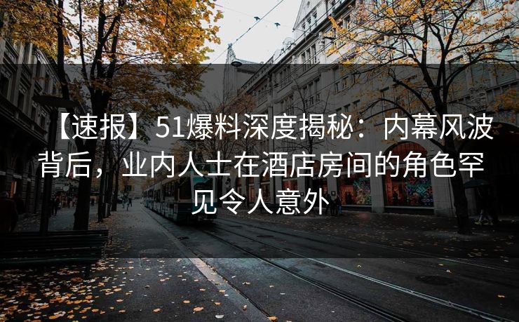 【速报】51爆料深度揭秘：内幕风波背后，业内人士在酒店房间的角色罕见令人意外