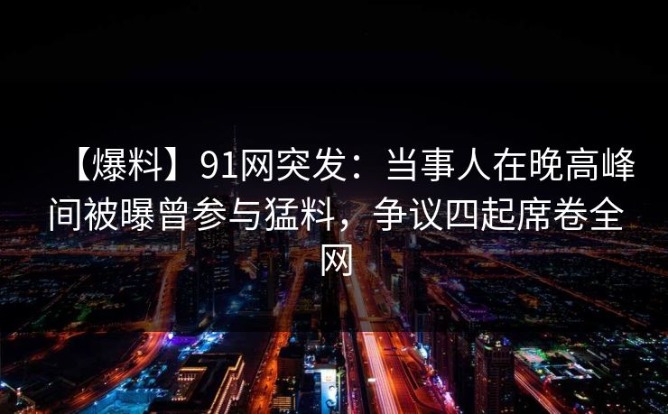 【爆料】91网突发：当事人在晚高峰间被曝曾参与猛料，争议四起席卷全网