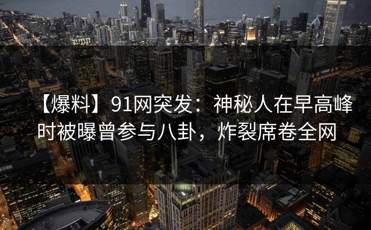 【爆料】91网突发:神秘人在早高峰时被曝曾参与八卦,炸裂席卷全网 【爆料】91网突发:神秘人在早高峰时被曝曾参与八卦,炸裂席卷全网