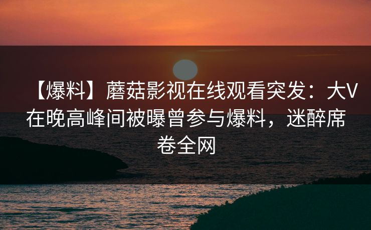 【爆料】蘑菇影视在线观看突发:大V在晚高峰间被曝曾参与爆料,迷醉席卷全网 【爆料】蘑菇影视在线观看突发:大V在晚高峰间被曝曾参与爆料,迷醉席卷全网