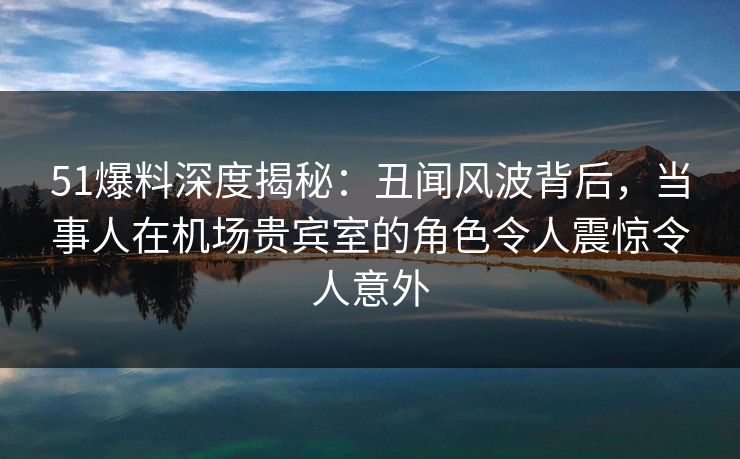 51爆料深度揭秘:丑闻风波背后,当事人在机场贵宾室的角色令人震惊令人意外 51爆料深度揭秘:丑闻风波背后,当事人在机场贵宾室的角色令人震惊令人意外