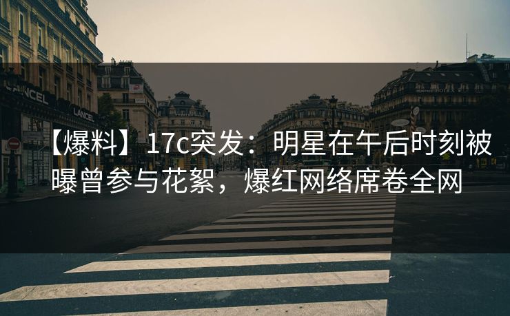 【爆料】17c突发：明星在午后时刻被曝曾参与花絮，爆红网络席卷全网