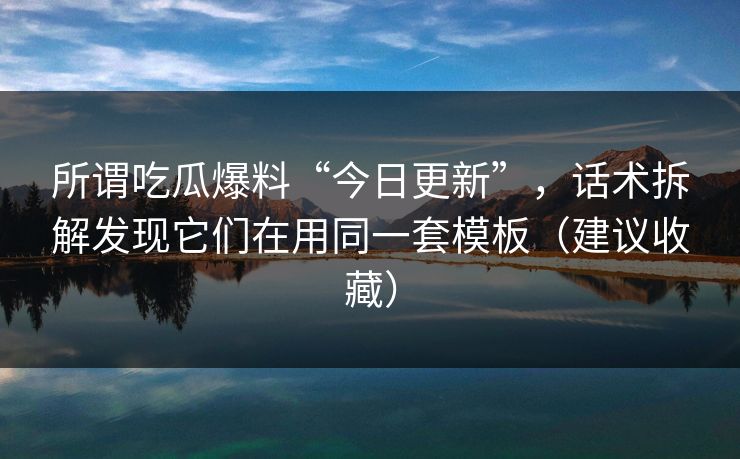 所谓吃瓜爆料“今日更新”，话术拆解发现它们在用同一套模板（建议收藏）