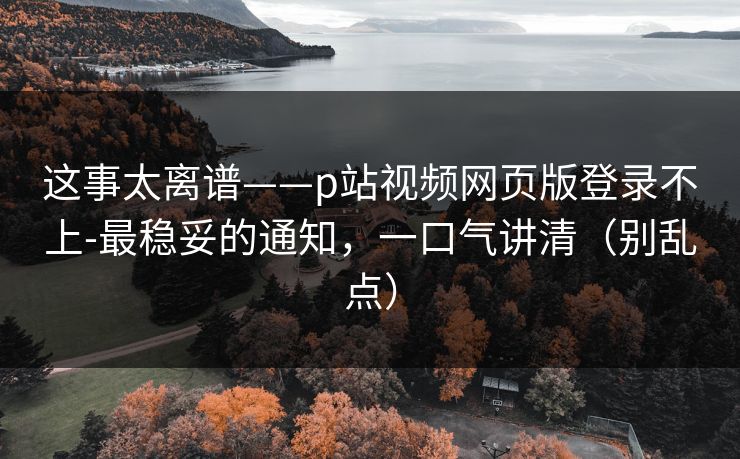 这事太离谱——p站视频网页版登录不上-最稳妥的通知，一口气讲清（别乱点）