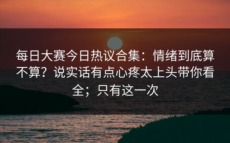 每日大赛今日热议合集：情绪到底算不算？说实话有点心疼太上头带你看全；只有这一次