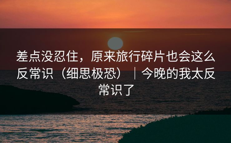 差点没忍住，原来旅行碎片也会这么反常识（细思极恐）｜今晚的我太反常识了