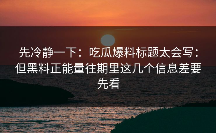 先冷静一下：吃瓜爆料标题太会写：但黑料正能量往期里这几个信息差要先看