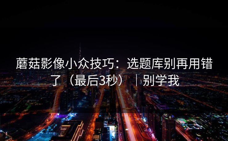 蘑菇影像小众技巧：选题库别再用错了（最后3秒）｜别学我