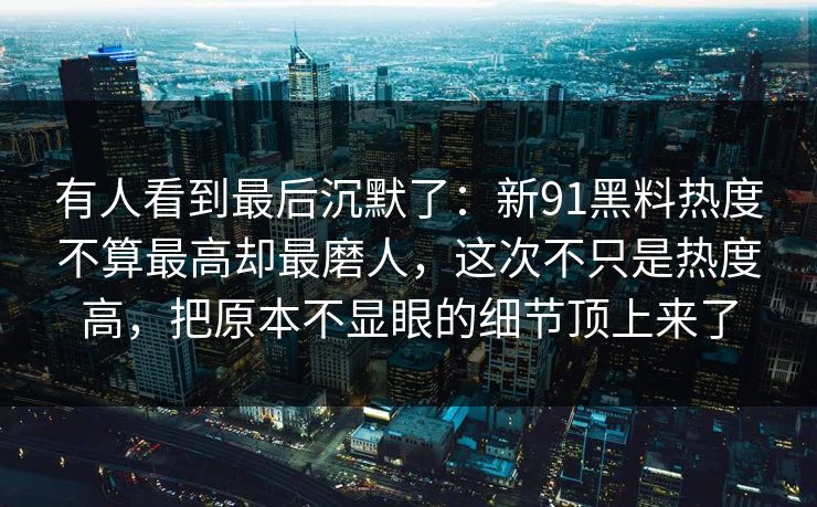 有人看到最后沉默了：新91黑料热度不算最高却最磨人，这次不只是热度高，把原本不显眼的细节顶上来了