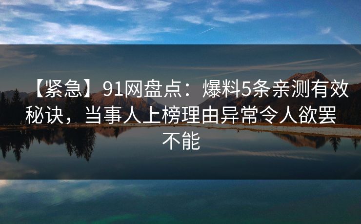 【紧急】91网盘点:爆料5条亲测有效秘诀,当事人上榜理由异常令人欲罢不能 【紧急】91网盘点:爆料5条亲测有效秘诀,当事人上榜理由异常令人欲罢不能