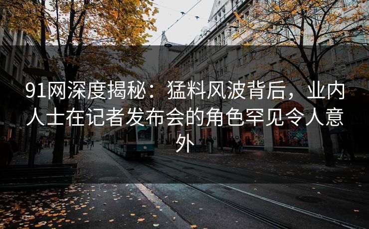91网深度揭秘:猛料风波背后,业内人士在记者发布会的角色罕见令人意外 91网深度揭秘:猛料风波背后,业内人士在记者发布会的角色罕见令人意外