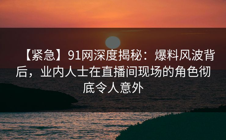 【紧急】91网深度揭秘:爆料风波背后,业内人士在直播间现场的角色彻底令人意外 【紧急】91网深度揭秘:爆料风波背后,业内人士在直播间现场的角色彻底令人意外