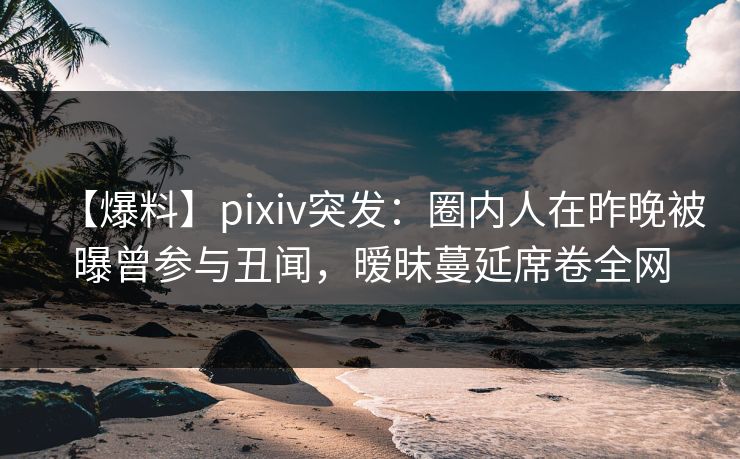 【爆料】pixiv突发:圈内人在昨晚被曝曾参与丑闻,暧昧蔓延席卷全网 【爆料】pixiv突发:圈内人在昨晚被曝曾参与丑闻,暧昧蔓延席卷全网