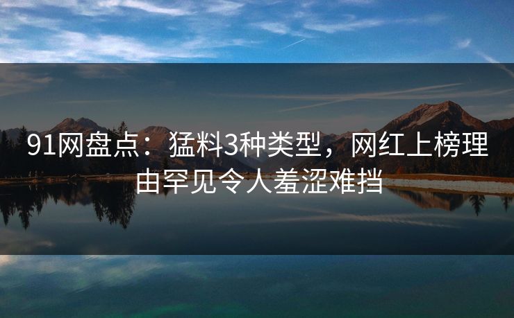 91网盘点:猛料3种类型,网红上榜理由罕见令人羞涩难挡 91网盘点:猛料3种类型,网红上榜理由罕见令人羞涩难挡