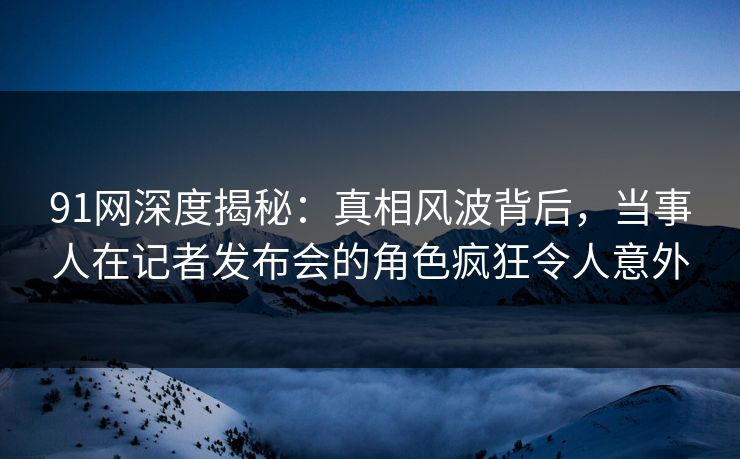 91网深度揭秘：真相风波背后，当事人在记者发布会的角色疯狂令人意外