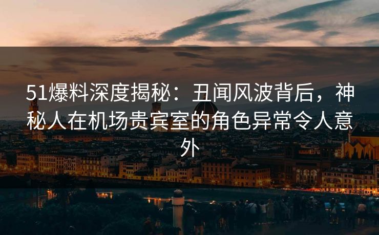 51爆料深度揭秘：丑闻风波背后，神秘人在机场贵宾室的角色异常令人意外