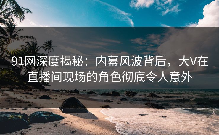 91网深度揭秘:内幕风波背后,大V在直播间现场的角色彻底令人意外 91网深度揭秘:内幕风波背后,大V在直播间现场的角色彻底令人意外